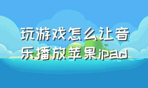 玩游戏怎么让音乐播放苹果ipad（ipad怎么设置玩游戏同时播放音乐）