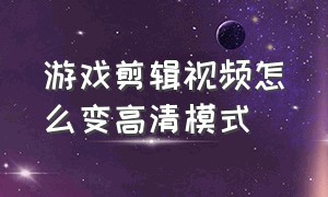 游戏剪辑视频怎么变高清模式（如何剪辑高清游戏视频）