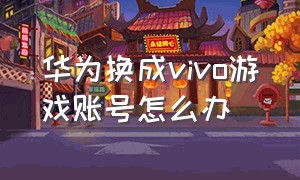 华为换成vivo游戏账号怎么办（华为换vivo 游戏帐号）