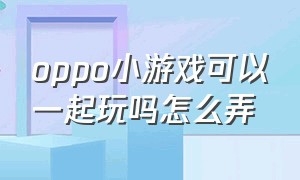 oppo小游戏可以一起玩吗怎么弄（oppo小游戏可以一起玩吗怎么弄出来）