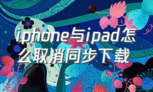iphone与ipad怎么取消同步下载（ipad和iphone怎么关闭同步下载）
