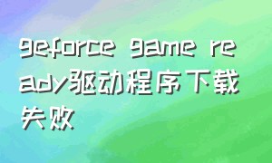geforce game ready驱动程序下载失败（geforce game ready 驱动下载失败）