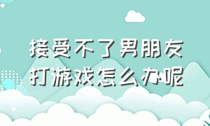 接受不了男朋友打游戏怎么办呢