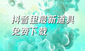 抖音里最新道具免费下载（下载抖音最新版道具）