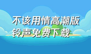 不该用情高潮版铃声免费下载（不该用情来电铃声30秒下载）