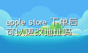 apple store 下单后可以更改地址吗