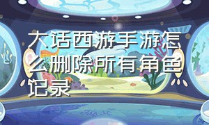 大话西游手游怎么删除所有角色记录