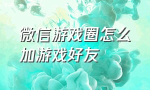 微信游戏圈怎么加游戏好友（怎么在微信的游戏圈里加别人好友）