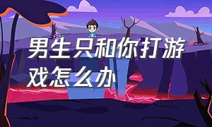 男生只和你打游戏怎么办（一个男生经常和你打游戏说明什么）