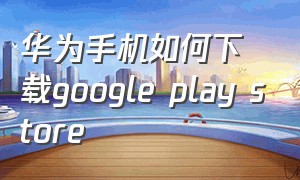 华为手机如何下载google play store