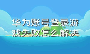 华为账号登录游戏失败怎么解决