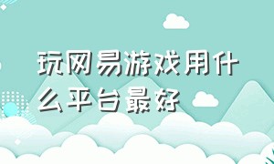 玩网易游戏用什么平台最好（玩网易游戏用什么平台最好呢）