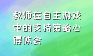 教师在自主游戏中的支持策略心得体会（教师在自主游戏中的支持策略心得体会）