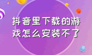 抖音里下载的游戏怎么安装不了