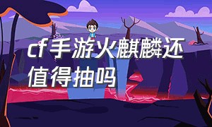 cf手游火麒麟还值得抽吗（cf手游免费送30000钻石）