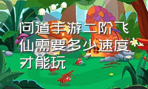 问道手游二阶飞仙需要多少速度才能玩（问道手游二阶飞仙速度要求）