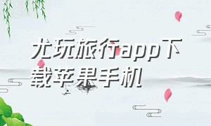 尤玩旅行app下载苹果手机（尤玩旅行app苹果下载）