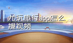 尤玩旅行app怎么搜视频（尤玩旅行app怎么搜视频号）