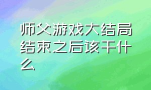 师父游戏大结局结束之后该干什么