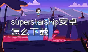 superstarship安卓怎么下载（安卓怎么下载 super star）