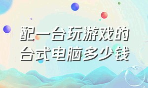 配一台玩游戏的台式电脑多少钱（配一台专门打游戏的电脑多少钱）