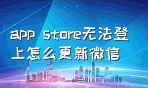 app store无法登上怎么更新微信