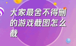 大家最舍不得删的游戏截图怎么截