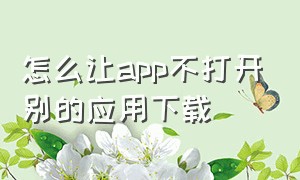 怎么让app不打开别的应用下载