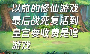 以前的修仙游戏最后战死复活到皇宫要收费是啥游戏