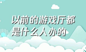 以前的游戏厅都是什么人办的