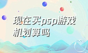 现在买psp游戏机划算吗（psp游戏机最便宜的多少钱）