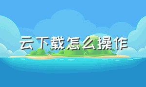 云下载怎么操作（如何云端下载）