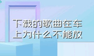 下载的歌曲在车上为什么不能放（为啥下载的mp3歌曲在车上放不了）