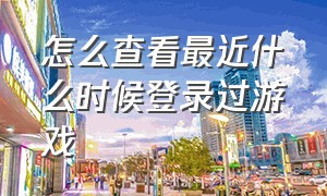 怎么查看最近什么时候登录过游戏（怎么查看最近什么时候登录过游戏软件）