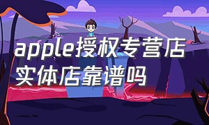 apple授权专营店实体店靠谱吗