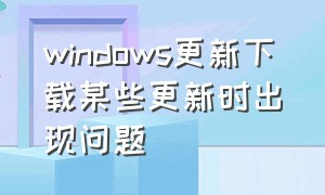 windows更新下载某些更新时出现问题