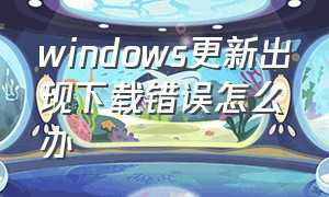 windows更新出现下载错误怎么办