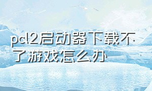 pcl2启动器下载不了游戏怎么办