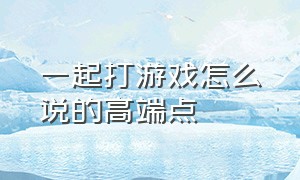 一起打游戏怎么说的高端点