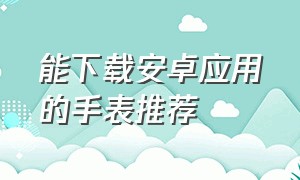 能下载安卓应用的手表推荐（安卓手表推荐可以任意下载软件）