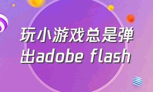 玩小游戏总是弹出adobe flash（玩游戏时出现adobe flash player）