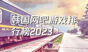韩国网吧游戏排行榜2023（网吧十大游戏排行榜最新）