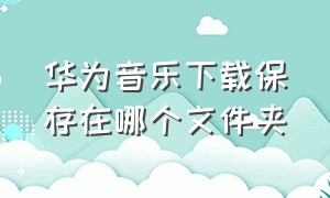 华为音乐下载保存在哪个文件夹