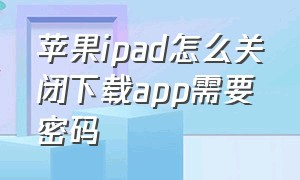 苹果ipad怎么关闭下载app需要密码（ipad下载app怎么设置不需要密码）