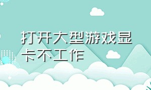 打开大型游戏显卡不工作（打开大型游戏显卡不工作怎么回事）