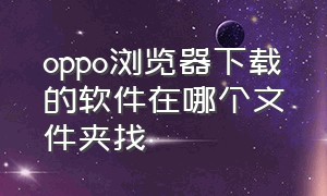 oppo浏览器下载的软件在哪个文件夹找（oppo浏览器为啥下载不了软件）