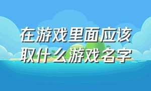 在游戏里面应该取什么游戏名字（不常玩游戏适合取什么游戏名）