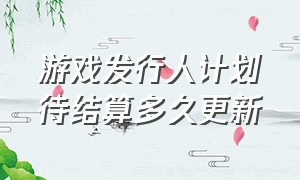 游戏发行人计划待结算多久更新（游戏发行人计划七天之后还结算吗）