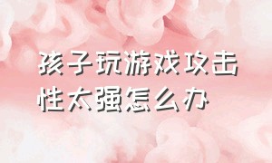 孩子玩游戏攻击性太强怎么办