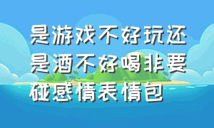 是游戏不好玩还是酒不好喝非要碰感情表情包